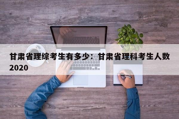 甘肃省理综考生有多少：甘肃省理科考生人数2020