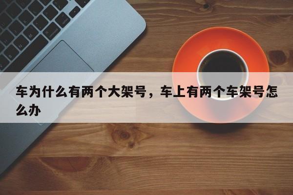 车为什么有两个大架号,车上有两个车架号怎么办