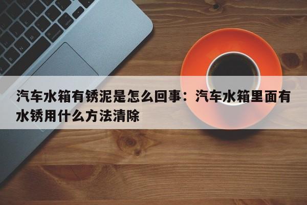汽车水箱有锈泥是怎么回事:汽车水箱里面有水锈用什么方法清除