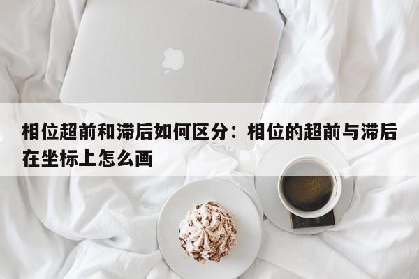 相位超前和滞后如何区分：相位的超前与滞后在坐标上怎么画
