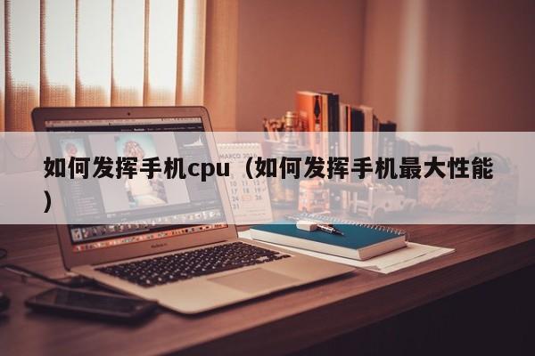 如何发挥手机cpu（如何发挥手机最大性能）