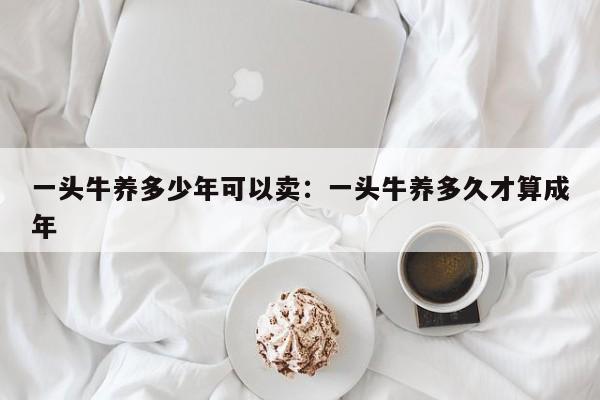 一头牛养多少年可以卖：一头牛养多久才算成年
