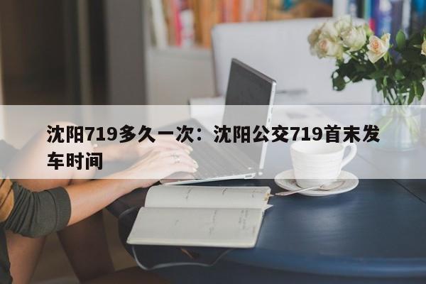 沈阳719多久一次:沈阳公交719首末发车时间
