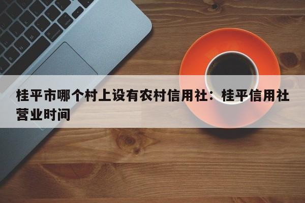 桂平市哪个村上设有农村信用社：桂平信用社营业时间
