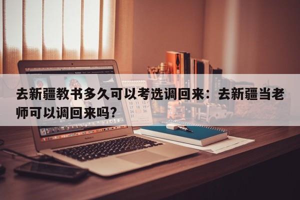 去新疆教书多久可以考选调回来：去新疆当老师可以调回来吗?