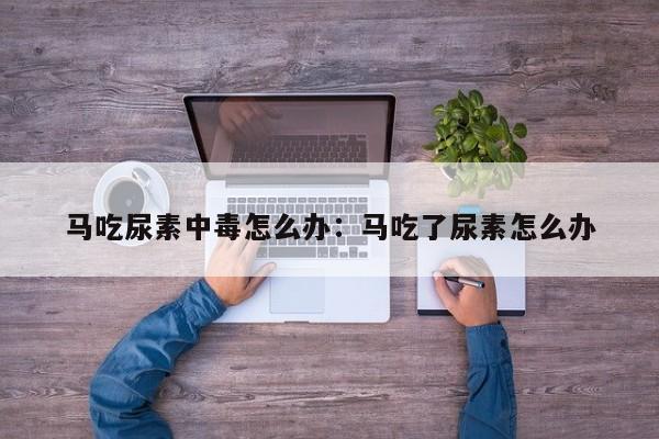 马吃尿素中毒怎么办：马吃了尿素怎么办