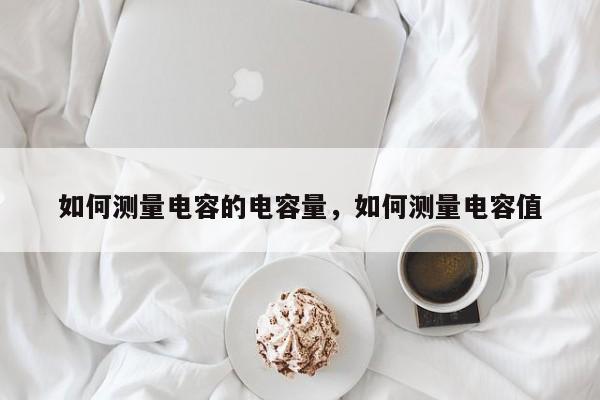 如何测量电容的电容量，如何测量电容值