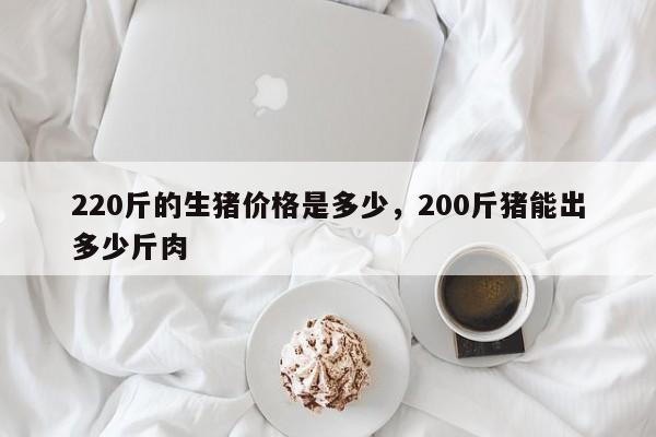 220斤的生猪价格是多少，200斤猪能出多少斤肉