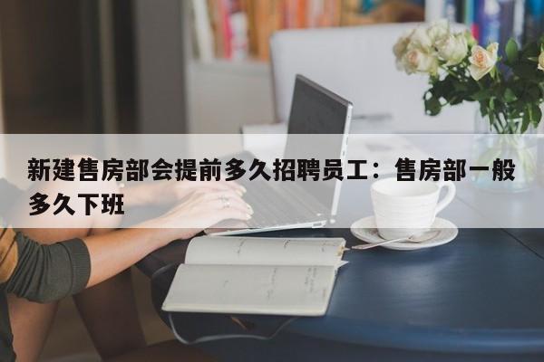 新建售房部会提前多久招聘员工：售房部一般多久下班