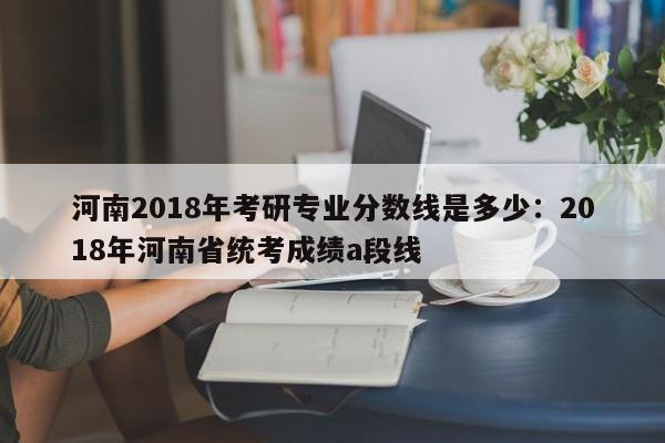 河南2018年考研专业分数线是多少：2018年河南省统考成绩a段线