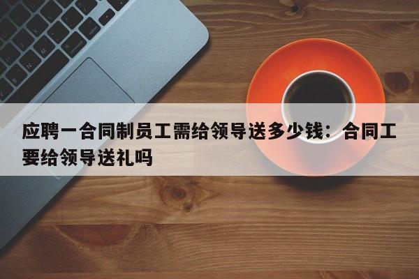 应聘一合同制员工需给领导送多少钱:合同工要给领导送礼吗