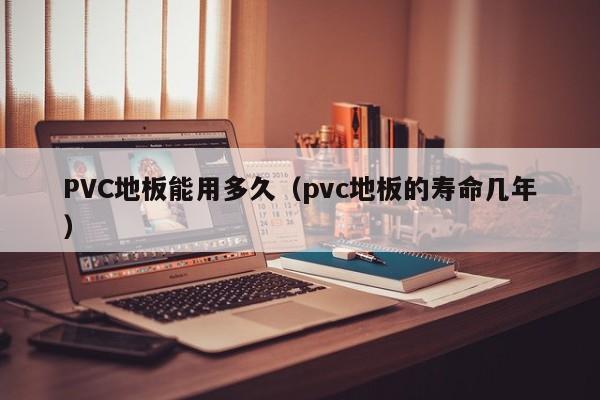 PVC地板能用多久(pvc地板的寿命几年)
