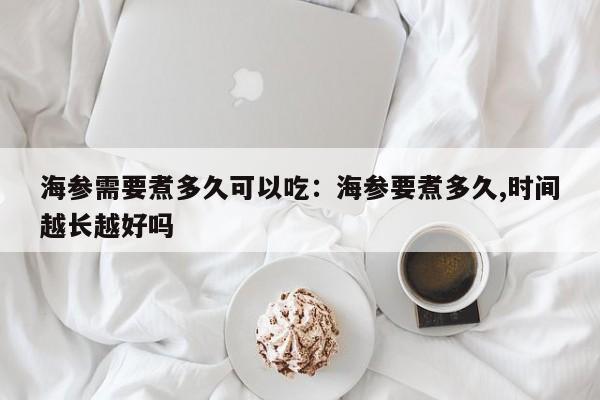 海参需要煮多久可以吃:海参要煮多久,时间越长越好吗