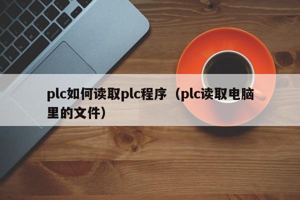plc如何读取plc程序(plc读取电脑里的文件)
