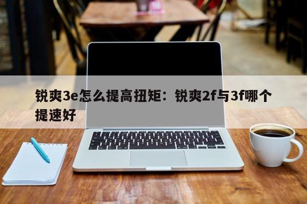 锐爽3e怎么提高扭矩:锐爽2f与3f哪个提速好