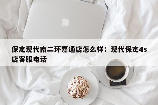 保定现代南二环嘉通店怎么样：现代保定4s店客服电话