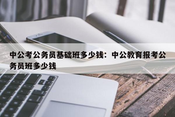 中公考公务员基础班多少钱:中公教育报考公务员班多少钱