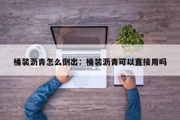 桶装沥青怎么倒出：桶装沥青可以直接用吗