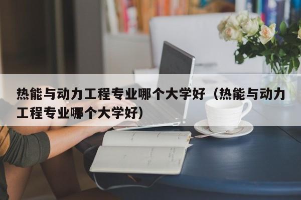 热能与动力工程专业哪个大学好（热能与动力工程专业哪个大学好）