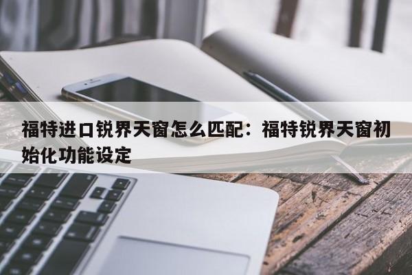 福特进口锐界天窗怎么匹配：福特锐界天窗初始化功能设定