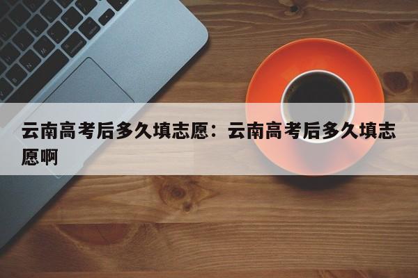 云南高考后多久填志愿:云南高考后多久填志愿啊