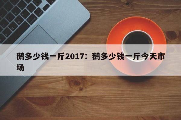 鹅多少钱一斤2017：鹅多少钱一斤今天市场