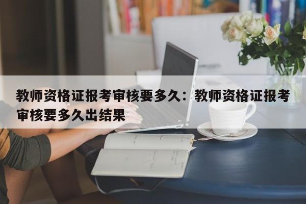 教师资格证报考审核要多久：教师资格证报考审核要多久出结果