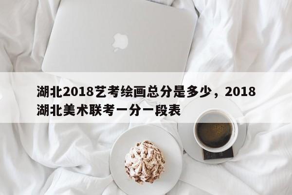湖北2018艺考绘画总分是多少,2018湖北美术联考一分一段表