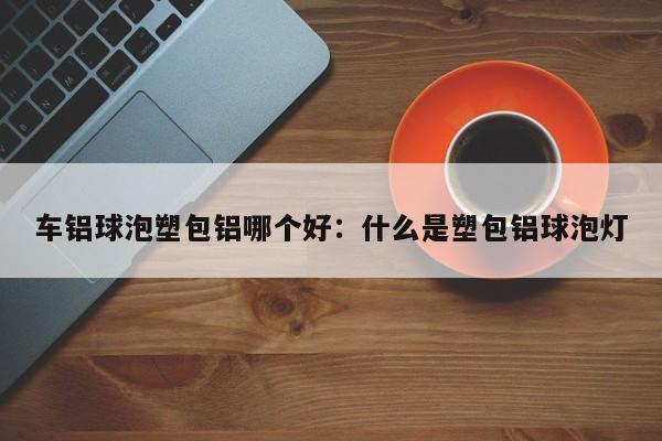 车铝球泡塑包铝哪个好:什么是塑包铝球泡灯