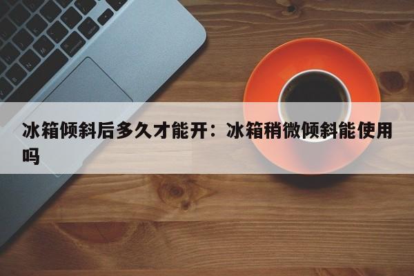 冰箱倾斜后多久才能开：冰箱稍微倾斜能使用吗