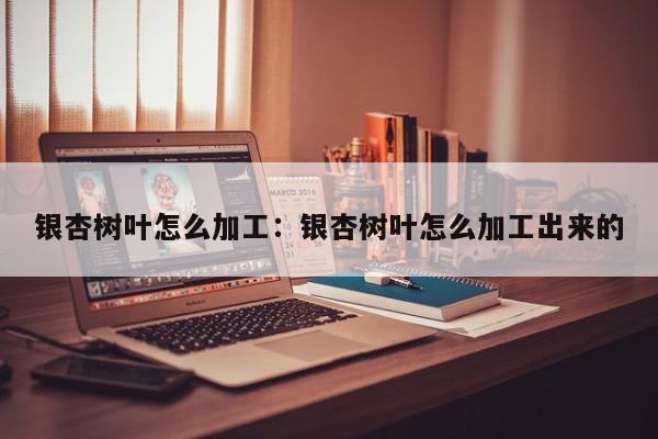 银杏树叶怎么加工：银杏树叶怎么加工出来的