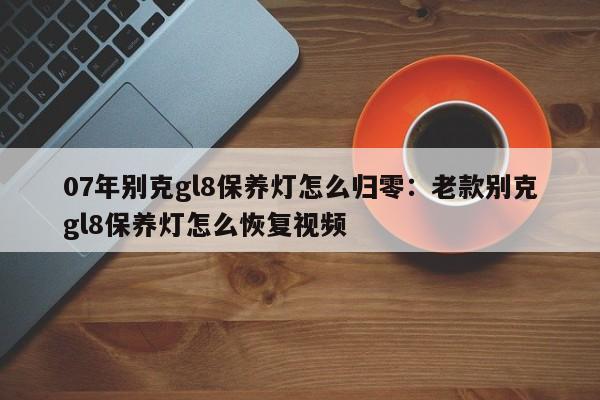 07年别克gl8保养灯怎么归零：老款别克gl8保养灯怎么恢复视频