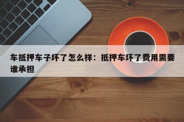 车抵押车子坏了怎么样:抵押车坏了费用需要谁承担