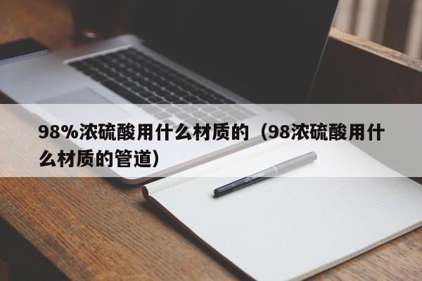 98%浓硫酸用什么材质的(98浓硫酸用什么材质的管道)