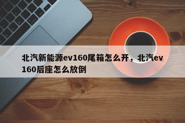 北汽新能源ev160尾箱怎么开，北汽ev160后座怎么放倒