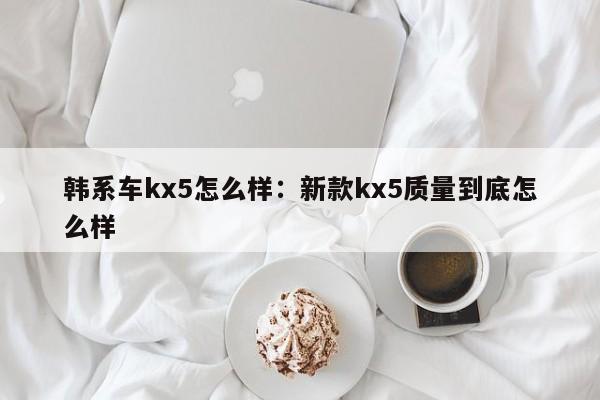 韩系车kx5怎么样：新款kx5质量到底怎么样