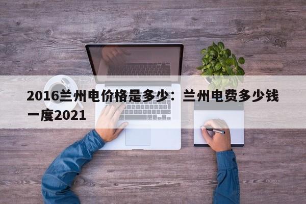 2016兰州电价格是多少:兰州电费多少钱一度2021
