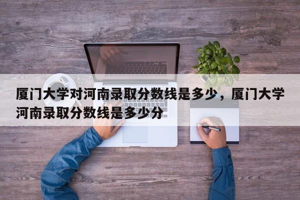 厦门大学对河南录取分数线是多少,厦门大学河南录取分数线是多少分