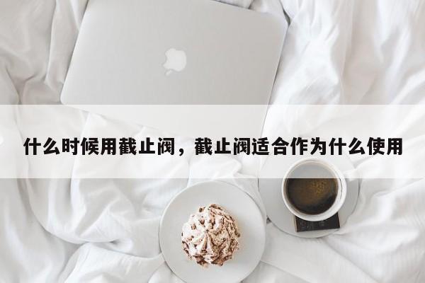 什么时候用截止阀，截止阀适合作为什么使用