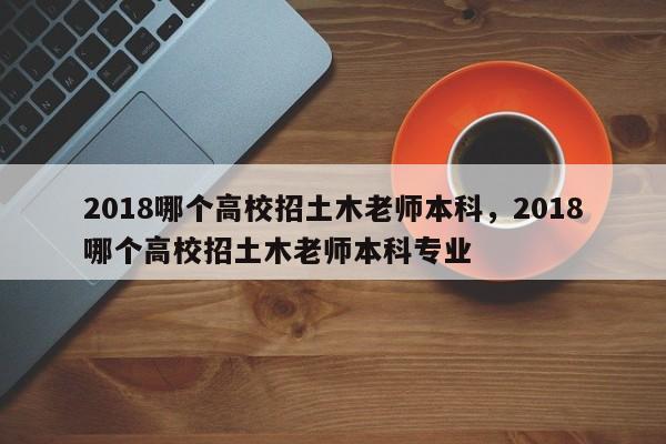 2018哪个高校招土木老师本科,2018哪个高校招土木老师本科专业