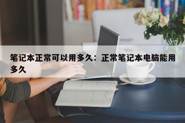 笔记本正常可以用多久：正常笔记本电脑能用多久