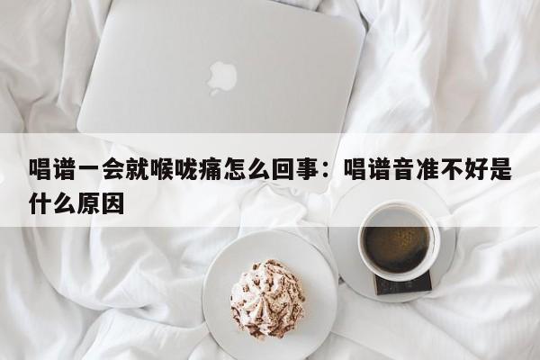 唱谱一会就喉咙痛怎么回事:唱谱音准不好是什么原因