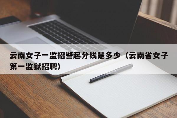 云南女子一监招警起分线是多少（云南省女子第一监狱招聘）