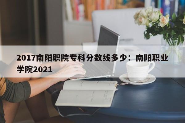2017南阳职院专科分数线多少:南阳职业学院2021