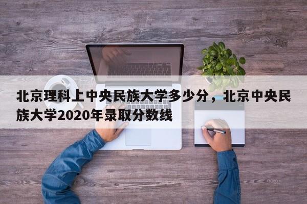 北京理科上中央民族大学多少分,北京中央民族大学2020年录取分数线
