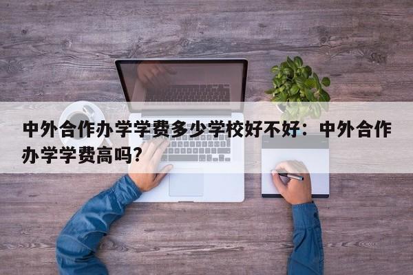 中外合作办学学费多少学校好不好：中外合作办学学费高吗?