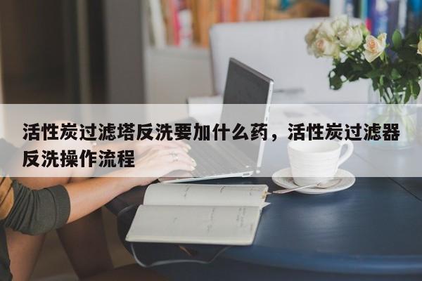 活性炭过滤塔反洗要加什么药,活性炭过滤器反洗操作流程