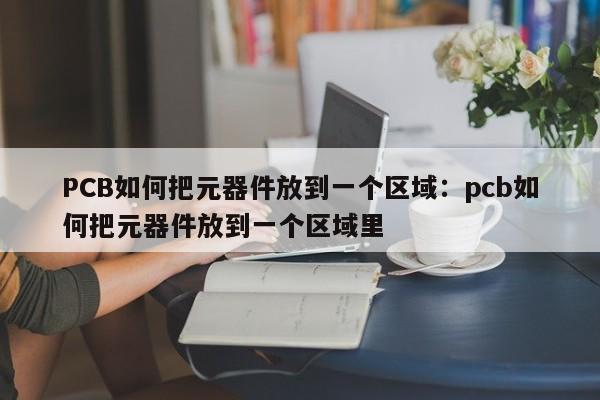 PCB如何把元器件放到一个区域：pcb如何把元器件放到一个区域里