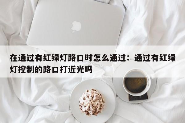 在通过有红绿灯路口时怎么通过：通过有红绿灯控制的路口打近光吗