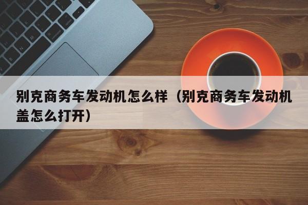 别克商务车发动机怎么样（别克商务车发动机盖怎么打开）